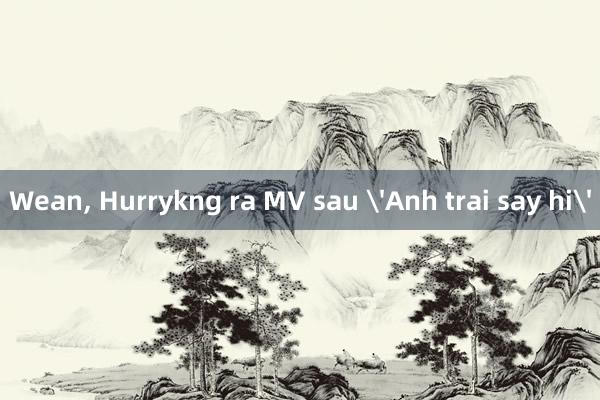 Wean， Hurrykng ra MV sau 'Anh trai say hi'