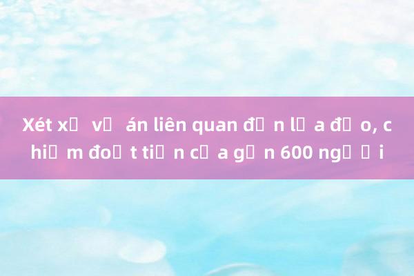 Xét xử vụ án liên quan đến lừa đảo， chiếm đoạt tiền của gần 600 người