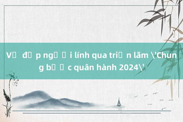 Vẻ đẹp người lính qua triển lãm 'Chung bước quân hành 2024'