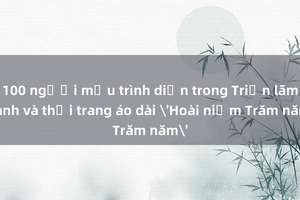 100 người mẫu trình diễn trong Triển lãm tranh và thời trang áo dài 'Hoài niệm Trăm năm'