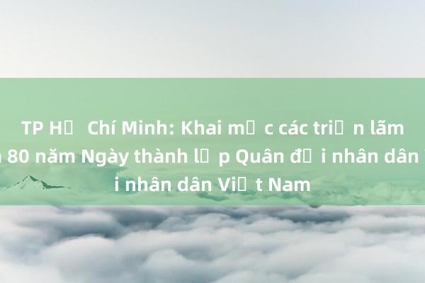 TP Hồ Chí Minh: Khai mạc các triển lãm kỉ niệm 80 năm Ngày thành lập Quân đội nhân dân Việt Nam