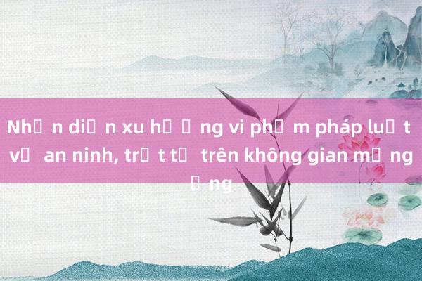 Nhận diện xu hướng vi phạm pháp luật về an ninh， trật tự trên không gian mạng