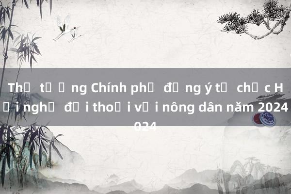 Thủ tướng Chính phủ đồng ý tổ chức Hội nghị đối thoại với nông dân năm 2024