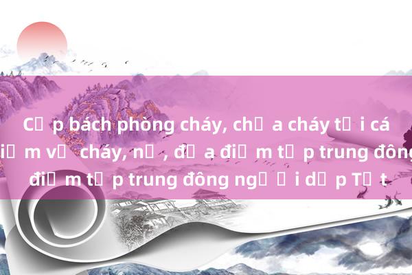 Cấp bách phòng cháy， chữa cháy tại các cơ sở có nguy hiểm về cháy， nổ， địa điểm tập trung đông người dịp Tết