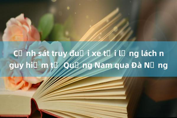 Cảnh sát truy đuổi xe tải lạng lách nguy hiểm từ Quảng Nam qua Đà Nẵng