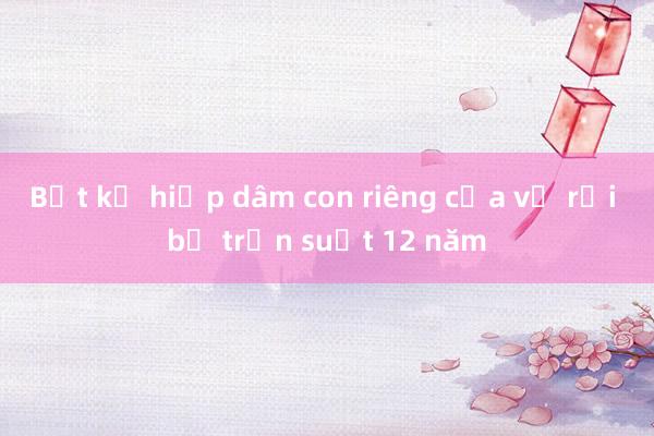 Bắt kẻ hiếp dâm con riêng của vợ rồi bỏ trốn suốt 12 năm