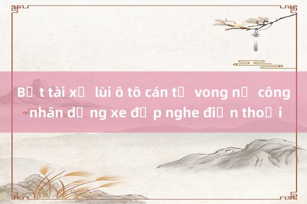 Bắt tài xế lùi ô tô cán tử vong nữ công nhân dừng xe đạp nghe điện thoại