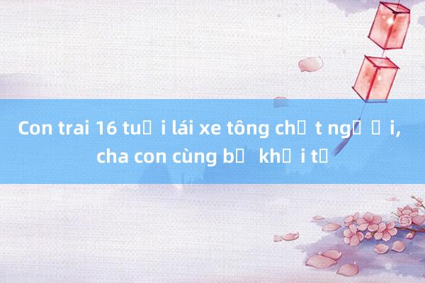 Con trai 16 tuổi lái xe tông chết người， cha con cùng bị khởi tố