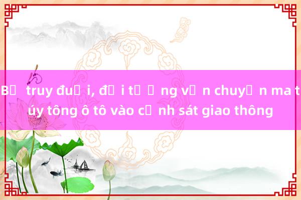 Bị truy đuổi， đối tượng vận chuyển ma túy tông ô tô vào cảnh sát giao thông