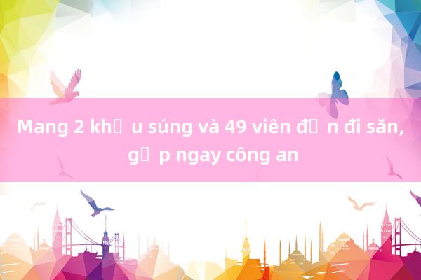 Mang 2 khẩu súng và 49 viên đạn đi săn， gặp ngay công an