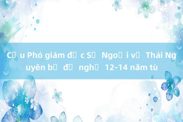 Cựu Phó giám đốc Sở Ngoại vụ Thái Nguyên bị đề nghị 12-14 năm tù