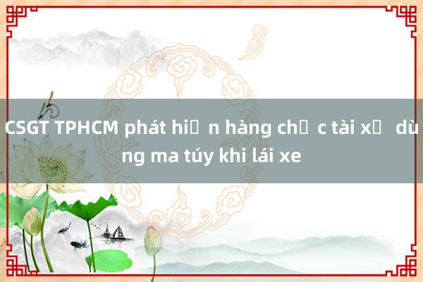 CSGT TPHCM phát hiện hàng chục tài xế dùng ma túy khi lái xe