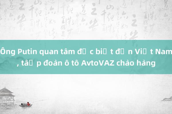 Ông Putin quan tâm đặc biệt đến Việt Nam， tập đoàn ô tô AvtoVAZ chào hàng