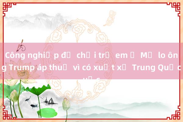 Công nghiệp đồ chơi trẻ em ở Mỹ lo ông Trump áp thuế vì có xuất xứ Trung Quốc