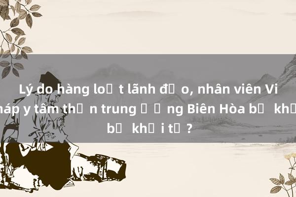 Lý do hàng loạt lãnh đạo， nhân viên Viện Pháp y tâm thần trung ương Biên Hòa bị khởi tố?