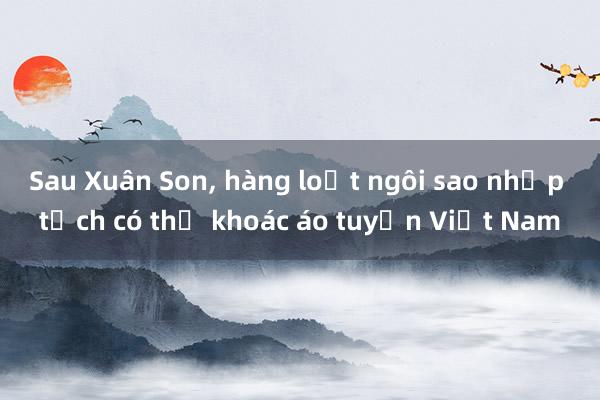 Sau Xuân Son， hàng loạt ngôi sao nhập tịch có thể khoác áo tuyển Việt Nam