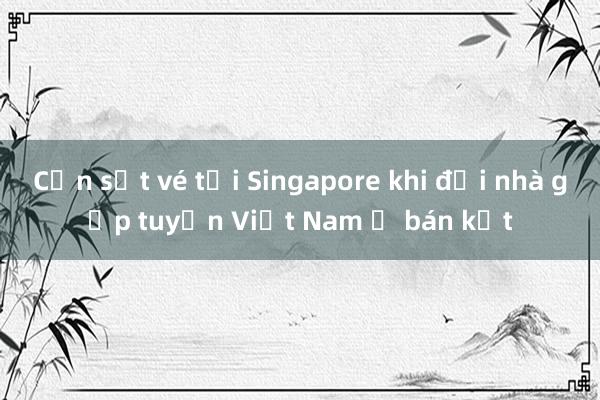 Cơn sốt vé tại Singapore khi đội nhà gặp tuyển Việt Nam ở bán kết