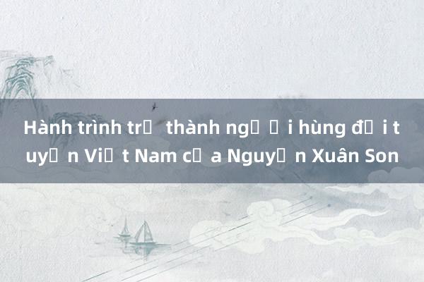 Hành trình trở thành người hùng đội tuyển Việt Nam của Nguyễn Xuân Son