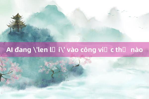 AI đang 'len lỏi' vào công việc thế nào