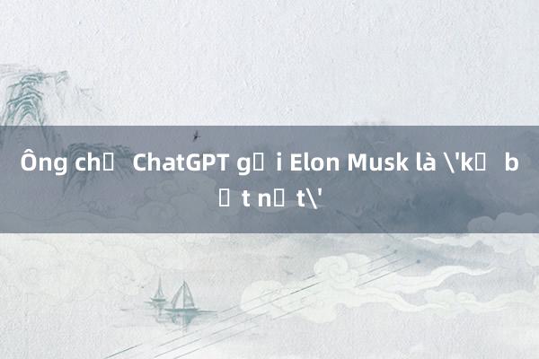 Ông chủ ChatGPT gọi Elon Musk là 'kẻ bắt nạt'