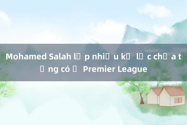 Mohamed Salah lập nhiều kỷ lục chưa từng có ở Premier League