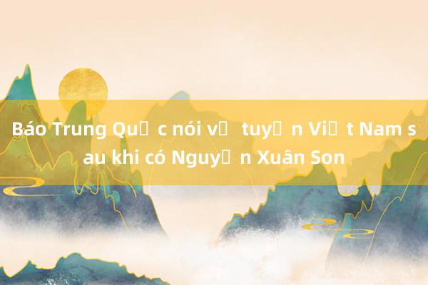 Báo Trung Quốc nói về tuyển Việt Nam sau khi có Nguyễn Xuân Son