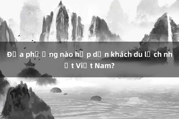 Địa phương nào hấp dẫn khách du lịch nhất Việt Nam?