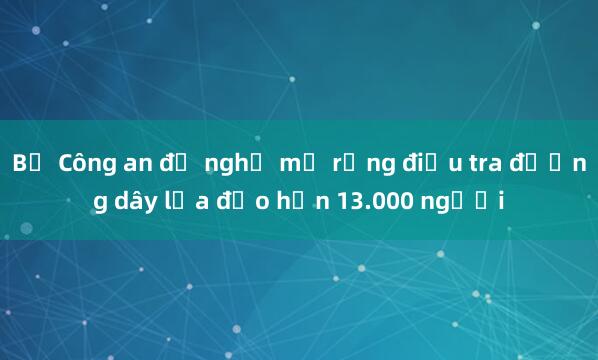 Bộ Công an đề nghị mở rộng điều tra đường dây lừa đảo hơn 13.000 người